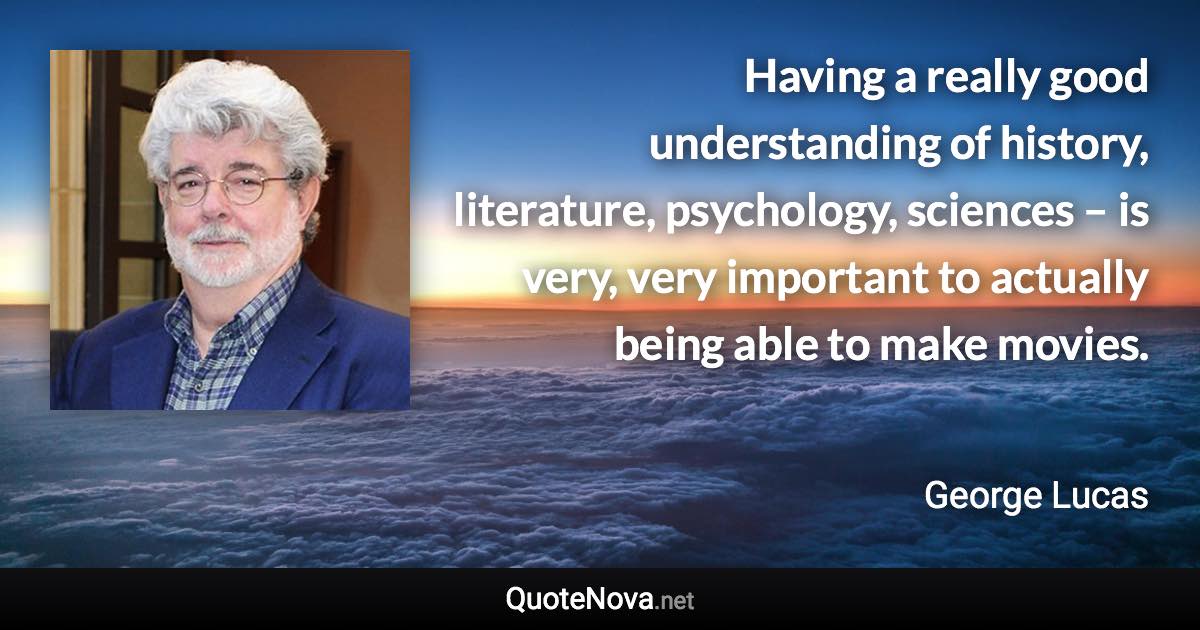 Having a really good understanding of history, literature, psychology, sciences – is very, very important to actually being able to make movies. - George Lucas quote