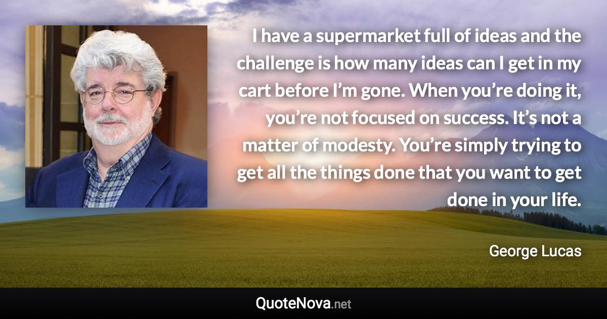 I have a supermarket full of ideas and the challenge is how many ideas can I get in my cart before I’m gone. When you’re doing it, you’re not focused on success. It’s not a matter of modesty. You’re simply trying to get all the things done that you want to get done in your life. - George Lucas quote