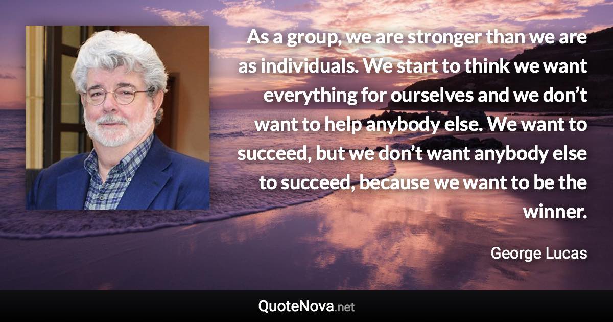 As a group, we are stronger than we are as individuals. We start to think we want everything for ourselves and we don’t want to help anybody else. We want to succeed, but we don’t want anybody else to succeed, because we want to be the winner. - George Lucas quote