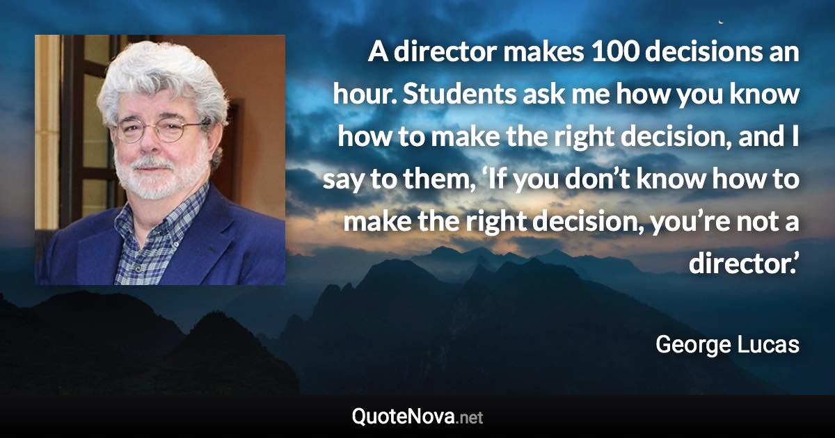 A director makes 100 decisions an hour. Students ask me how you know how to make the right decision, and I say to them, ‘If you don’t know how to make the right decision, you’re not a director.’ - George Lucas quote