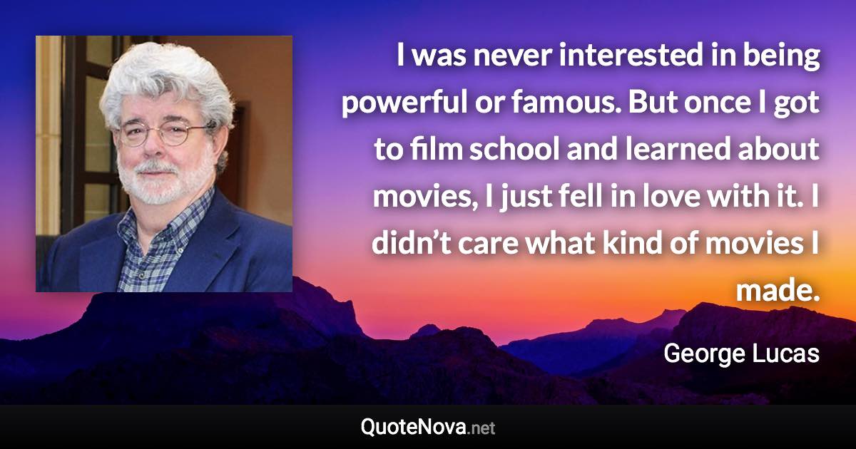 I was never interested in being powerful or famous. But once I got to film school and learned about movies, I just fell in love with it. I didn’t care what kind of movies I made. - George Lucas quote