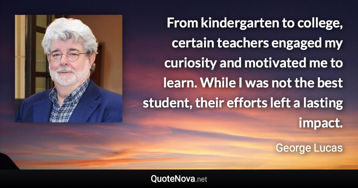 From kindergarten to college, certain teachers engaged my curiosity and motivated me to learn. While I was not the best student, their efforts left a lasting impact. - George Lucas quote