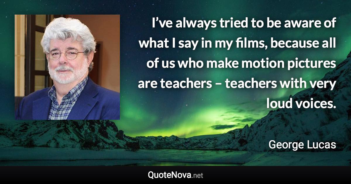 I’ve always tried to be aware of what I say in my films, because all of us who make motion pictures are teachers – teachers with very loud voices. - George Lucas quote