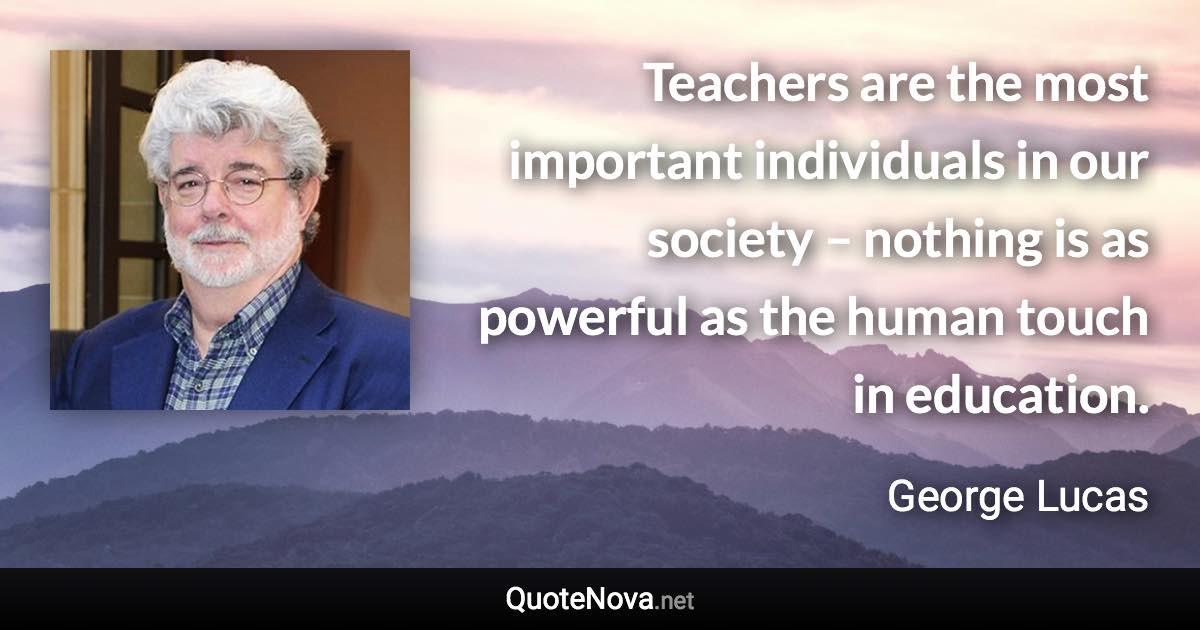 Teachers are the most important individuals in our society – nothing is as powerful as the human touch in education. - George Lucas quote