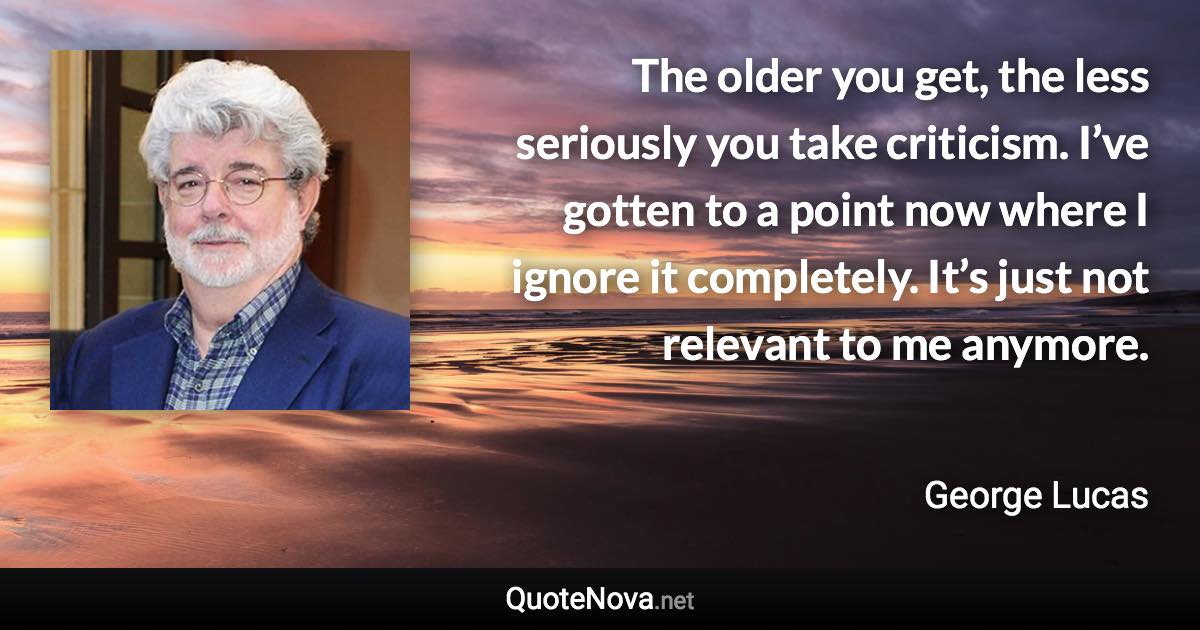 The older you get, the less seriously you take criticism. I’ve gotten to a point now where I ignore it completely. It’s just not relevant to me anymore. - George Lucas quote