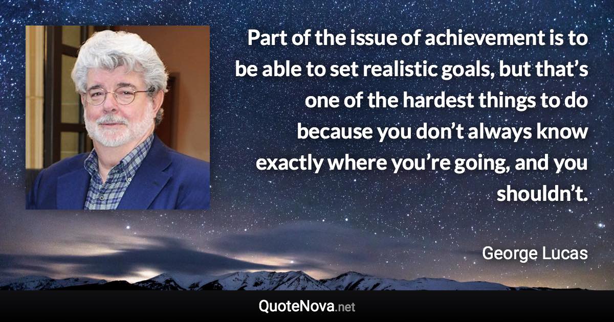 Part of the issue of achievement is to be able to set realistic goals, but that’s one of the hardest things to do because you don’t always know exactly where you’re going, and you shouldn’t. - George Lucas quote