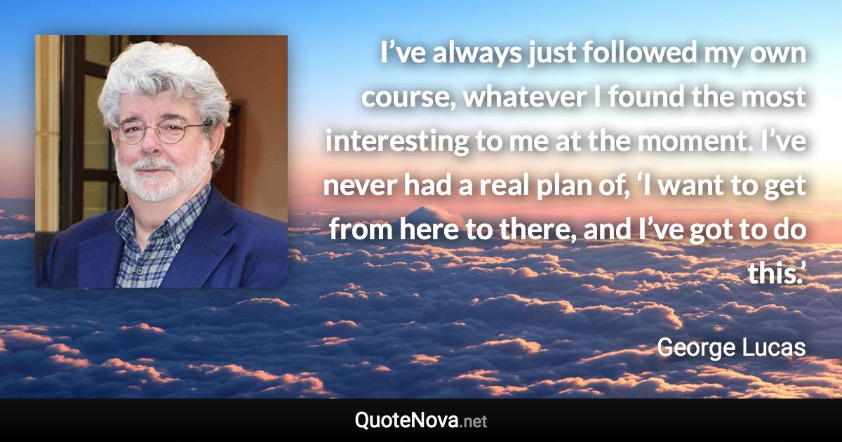 I’ve always just followed my own course, whatever I found the most interesting to me at the moment. I’ve never had a real plan of, ‘I want to get from here to there, and I’ve got to do this.’ - George Lucas quote