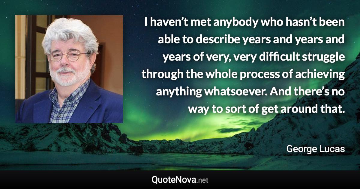 I haven’t met anybody who hasn’t been able to describe years and years and years of very, very difficult struggle through the whole process of achieving anything whatsoever. And there’s no way to sort of get around that. - George Lucas quote