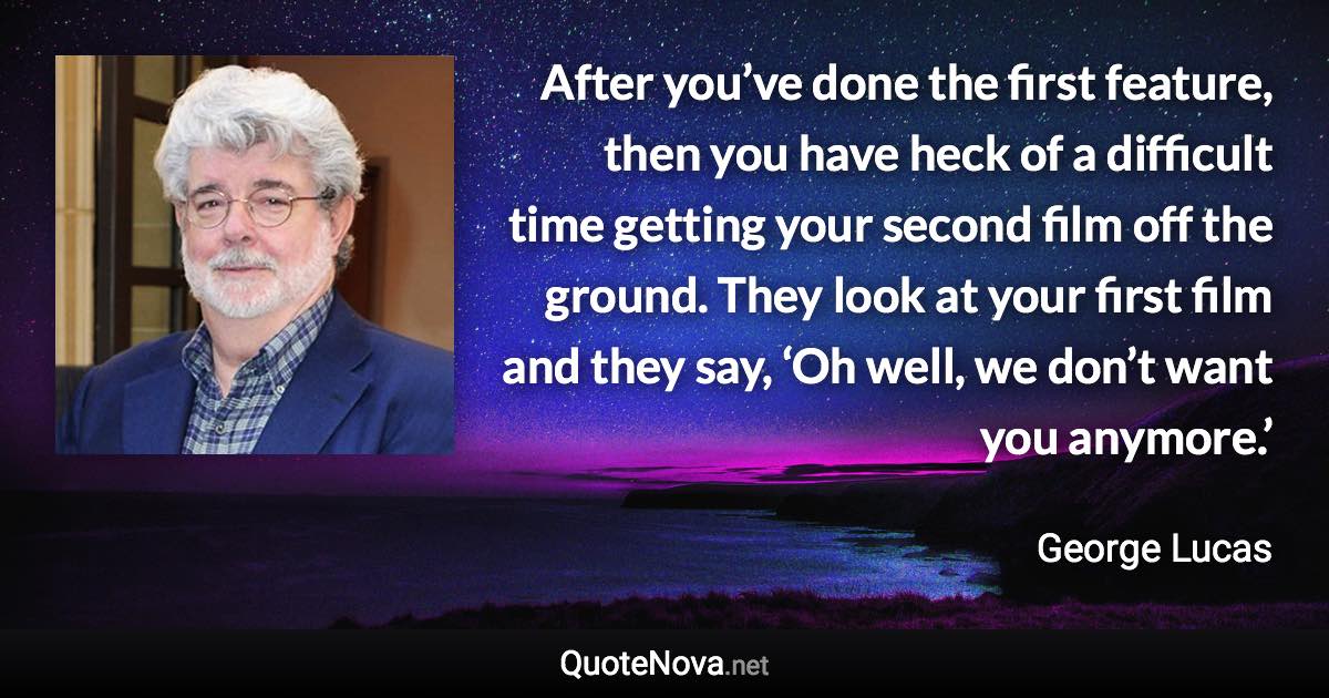 After you’ve done the first feature, then you have heck of a difficult time getting your second film off the ground. They look at your first film and they say, ‘Oh well, we don’t want you anymore.’ - George Lucas quote