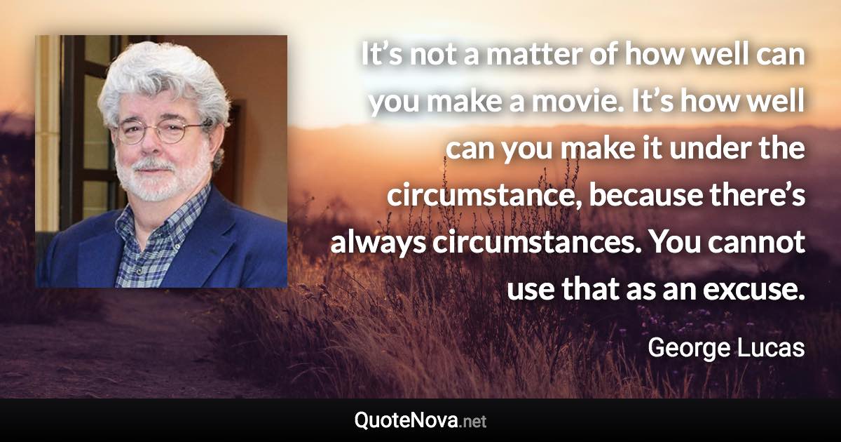 It’s not a matter of how well can you make a movie. It’s how well can you make it under the circumstance, because there’s always circumstances. You cannot use that as an excuse. - George Lucas quote