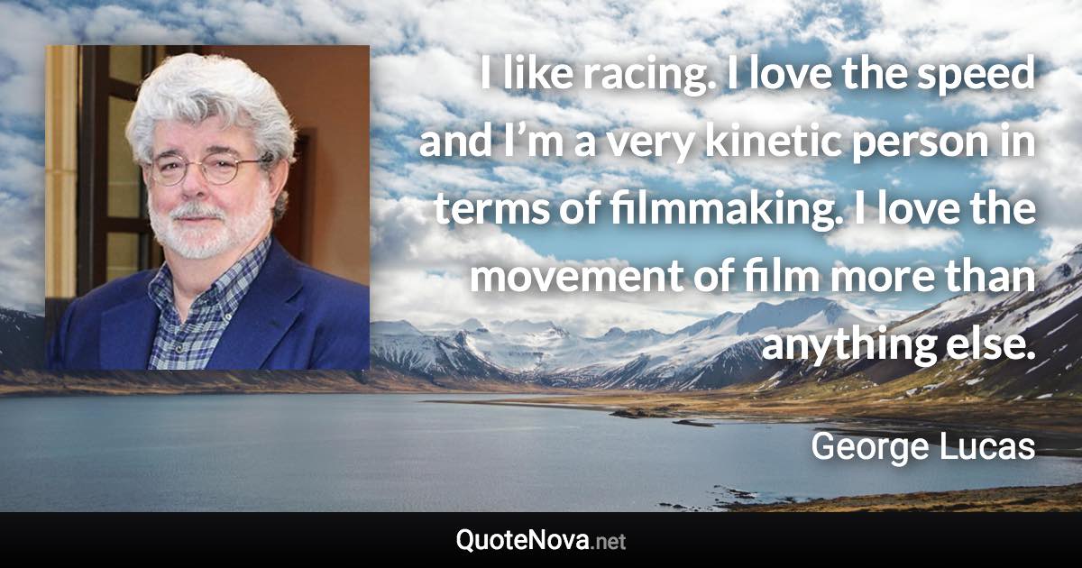 I like racing. I love the speed and I’m a very kinetic person in terms of filmmaking. I love the movement of film more than anything else. - George Lucas quote