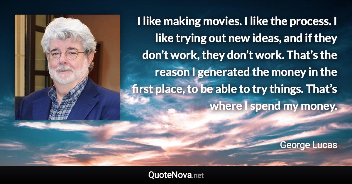 I like making movies. I like the process. I like trying out new ideas, and if they don’t work, they don’t work. That’s the reason I generated the money in the first place, to be able to try things. That’s where I spend my money. - George Lucas quote