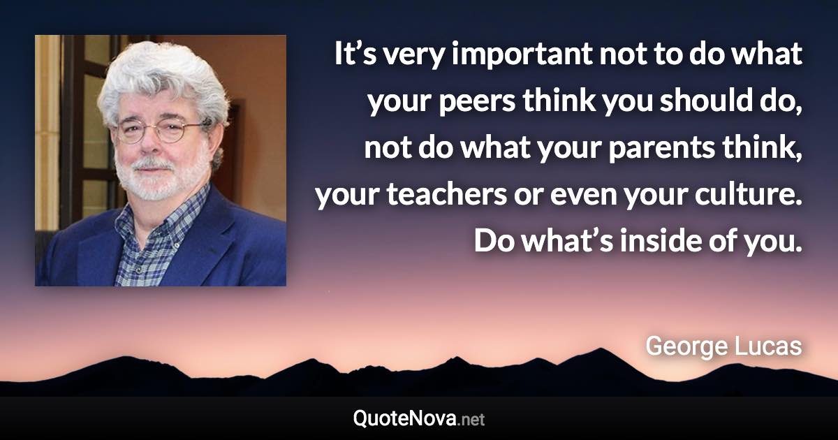 It’s very important not to do what your peers think you should do, not do what your parents think, your teachers or even your culture. Do what’s inside of you. - George Lucas quote