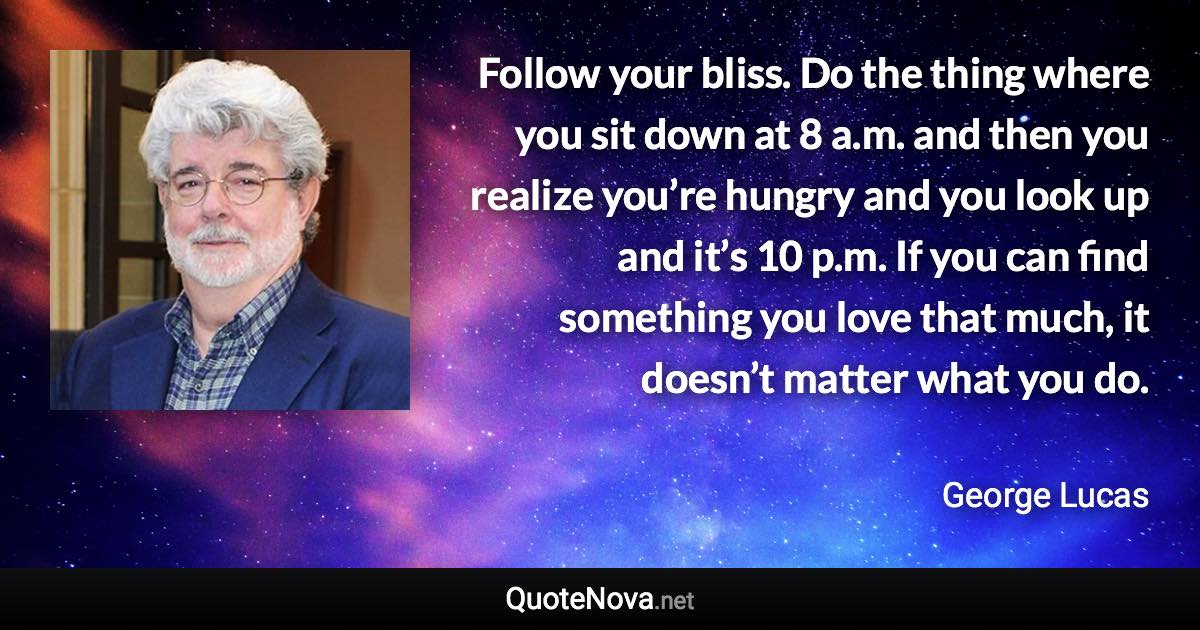 Follow your bliss. Do the thing where you sit down at 8 a.m. and then you realize you’re hungry and you look up and it’s 10 p.m. If you can find something you love that much, it doesn’t matter what you do. - George Lucas quote