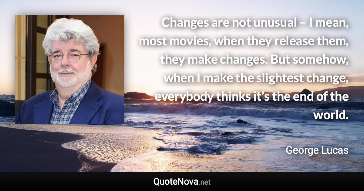 Changes are not unusual – I mean, most movies, when they release them, they make changes. But somehow, when I make the slightest change, everybody thinks it’s the end of the world. - George Lucas quote