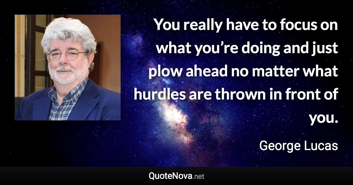 You really have to focus on what you’re doing and just plow ahead no matter what hurdles are thrown in front of you. - George Lucas quote