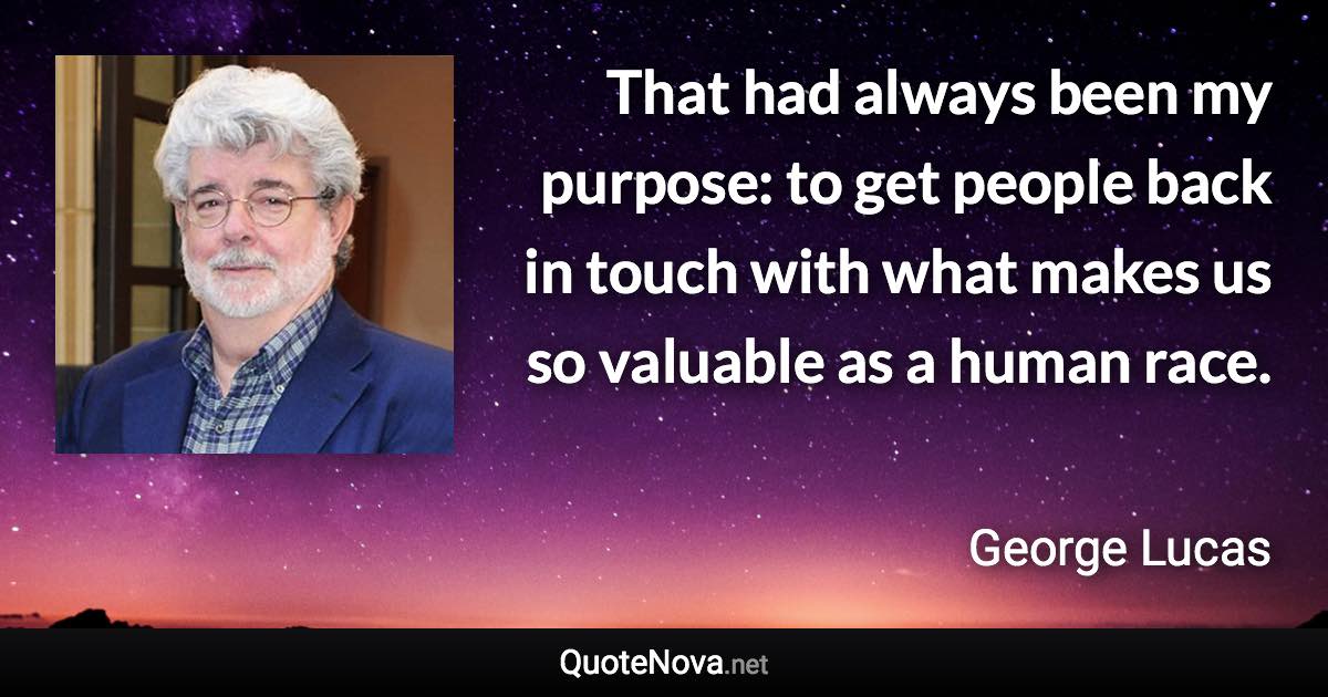 That had always been my purpose: to get people back in touch with what makes us so valuable as a human race. - George Lucas quote