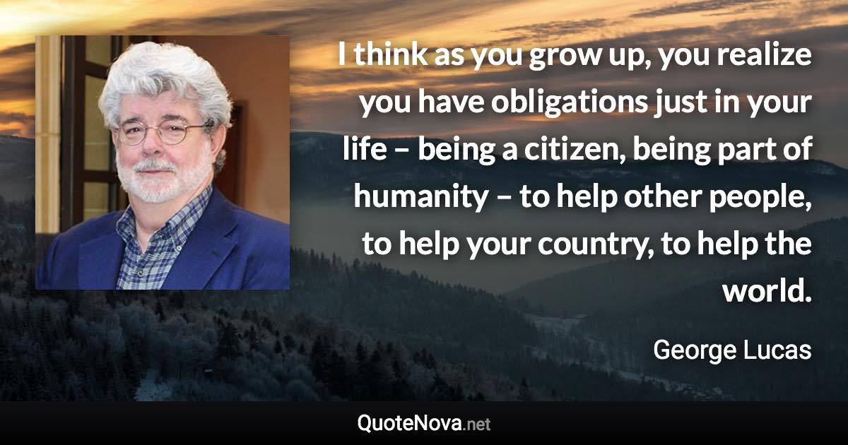 I think as you grow up, you realize you have obligations just in your life – being a citizen, being part of humanity – to help other people, to help your country, to help the world. - George Lucas quote