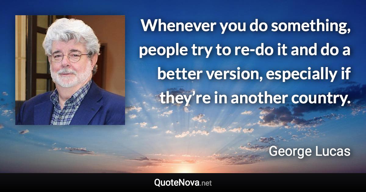 Whenever you do something, people try to re-do it and do a better version, especially if they’re in another country. - George Lucas quote