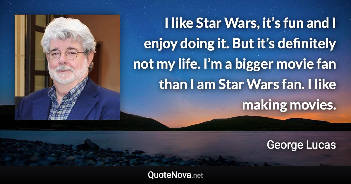 I like Star Wars, it’s fun and I enjoy doing it. But it’s definitely not my life. I’m a bigger movie fan than I am Star Wars fan. I like making movies. - George Lucas quote