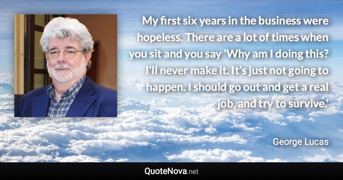 My first six years in the business were hopeless. There are a lot of times when you sit and you say ‘Why am I doing this? I’ll never make it. It’s just not going to happen. I should go out and get a real job, and try to survive.’ - George Lucas quote