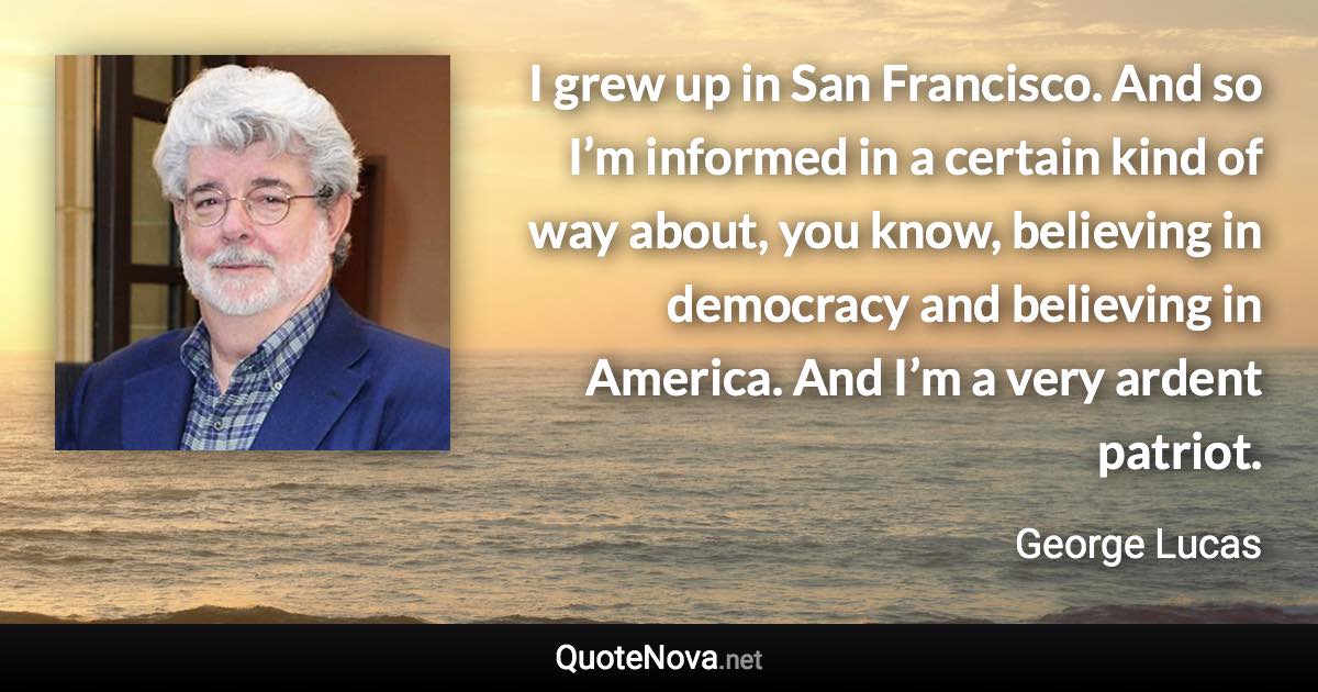 I grew up in San Francisco. And so I’m informed in a certain kind of way about, you know, believing in democracy and believing in America. And I’m a very ardent patriot. - George Lucas quote