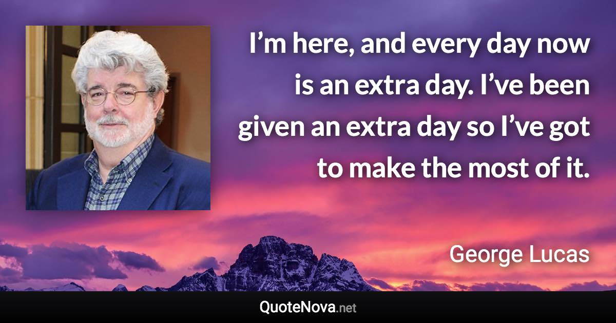 I’m here, and every day now is an extra day. I’ve been given an extra day so I’ve got to make the most of it. - George Lucas quote