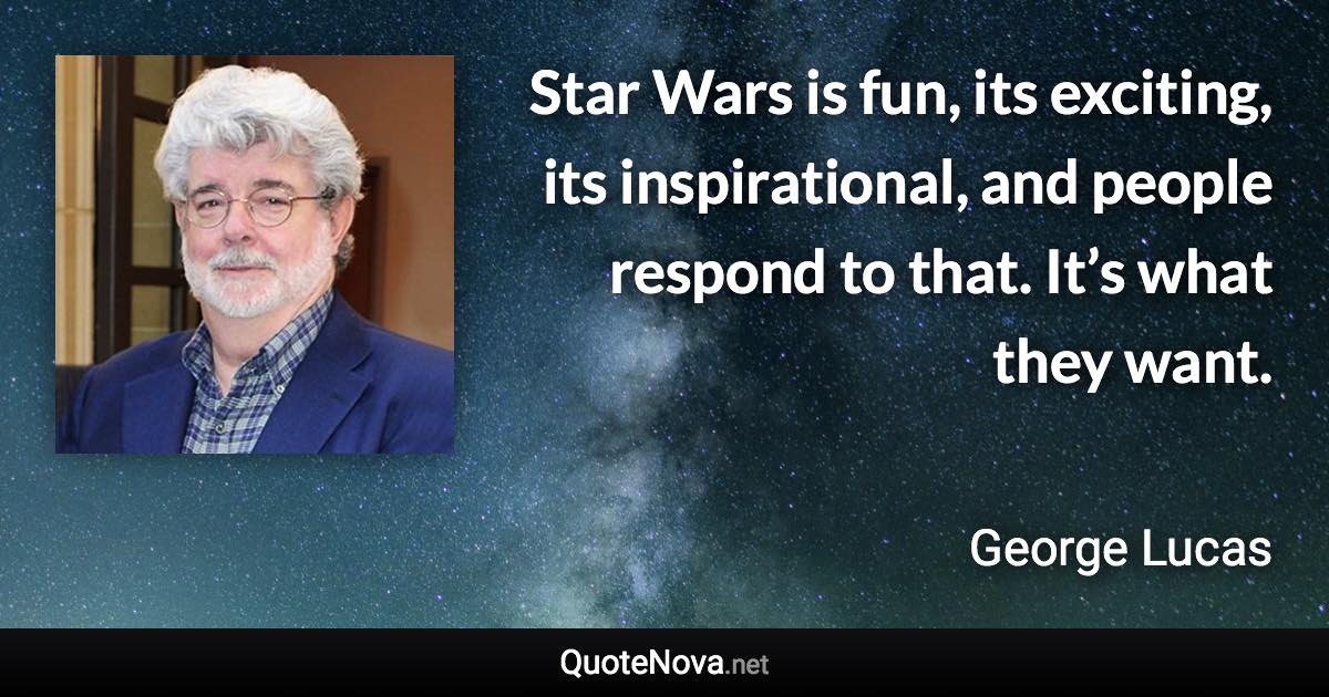 Star Wars is fun, its exciting, its inspirational, and people respond to that. It’s what they want. - George Lucas quote