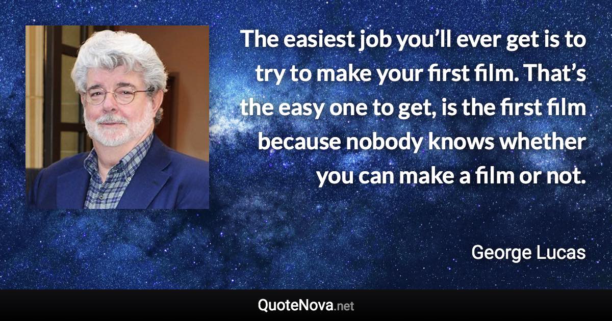 The easiest job you’ll ever get is to try to make your first film. That’s the easy one to get, is the first film because nobody knows whether you can make a film or not. - George Lucas quote