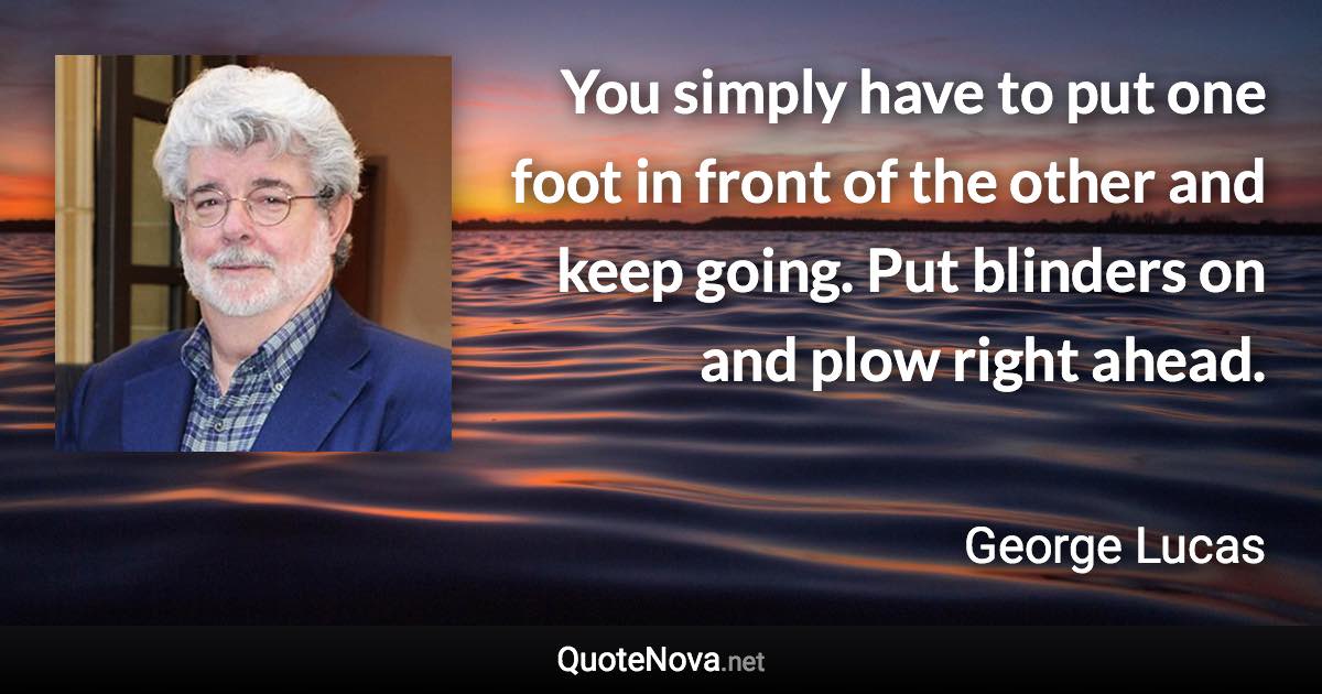 You simply have to put one foot in front of the other and keep going. Put blinders on and plow right ahead. - George Lucas quote