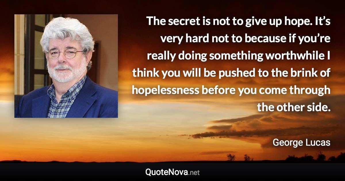 The secret is not to give up hope. It’s very hard not to because if you’re really doing something worthwhile I think you will be pushed to the brink of hopelessness before you come through the other side. - George Lucas quote