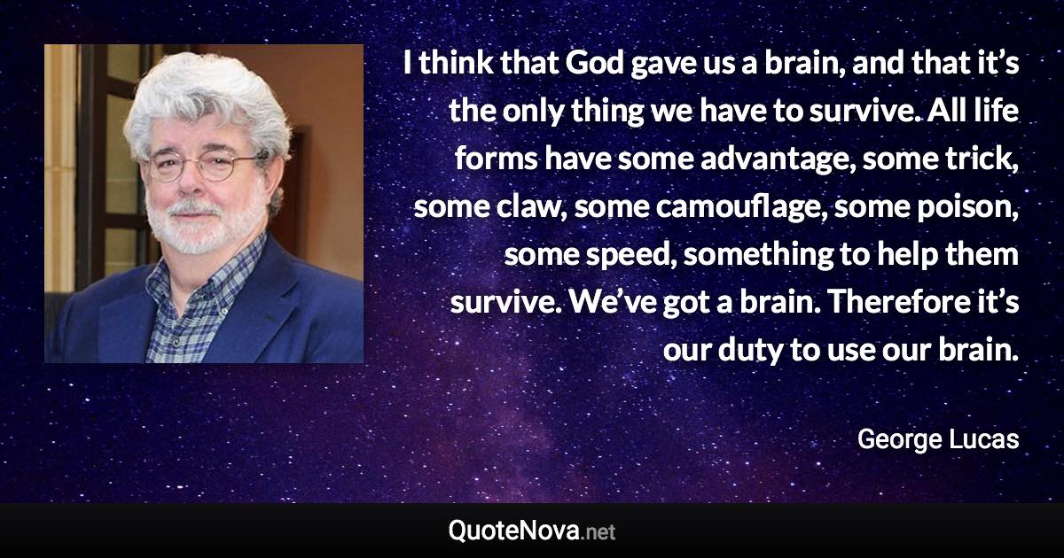 I think that God gave us a brain, and that it’s the only thing we have to survive. All life forms have some advantage, some trick, some claw, some camouflage, some poison, some speed, something to help them survive. We’ve got a brain. Therefore it’s our duty to use our brain. - George Lucas quote