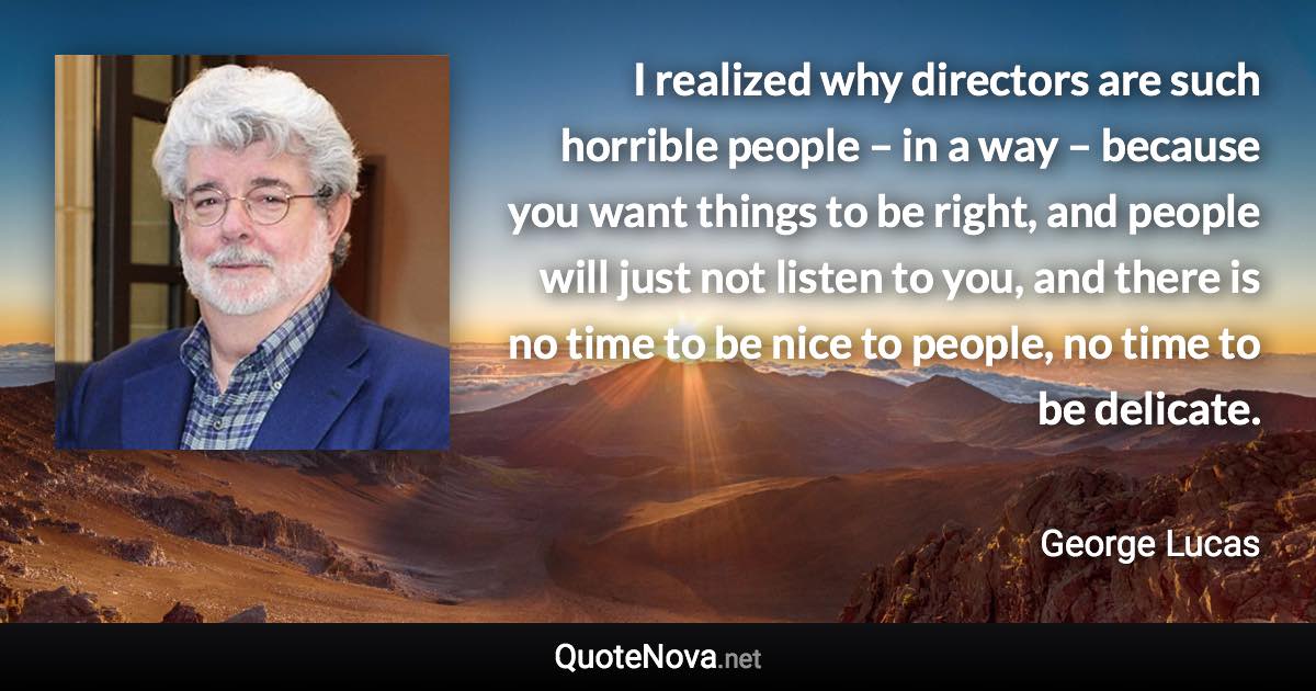 I realized why directors are such horrible people – in a way – because you want things to be right, and people will just not listen to you, and there is no time to be nice to people, no time to be delicate. - George Lucas quote