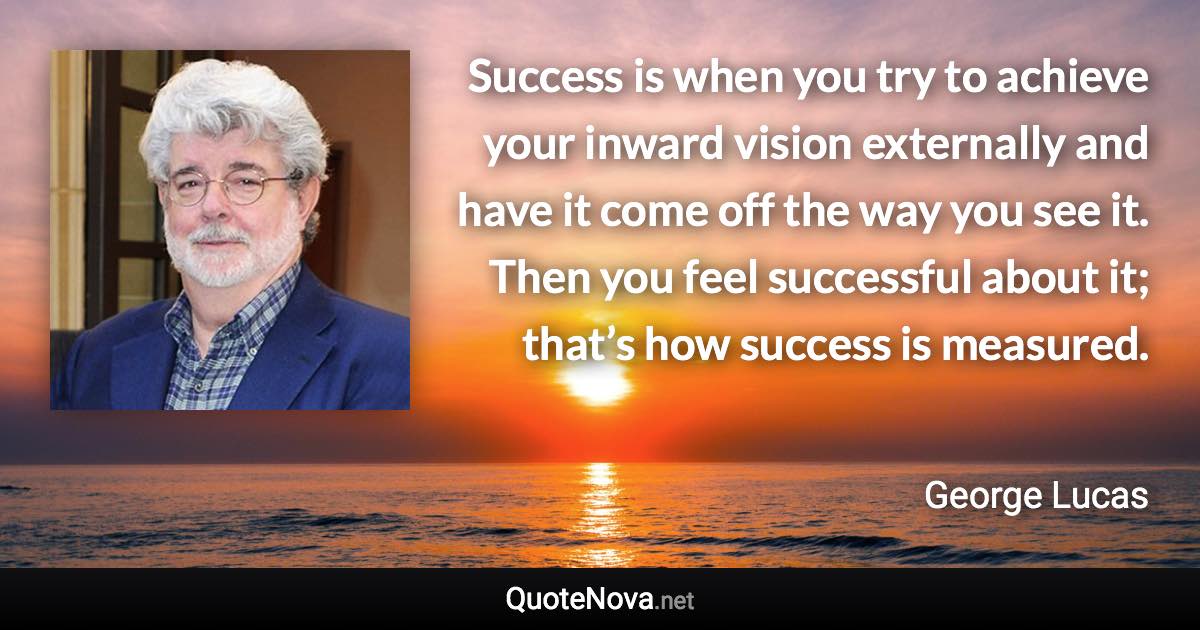 Success is when you try to achieve your inward vision externally and have it come off the way you see it. Then you feel successful about it; that’s how success is measured. - George Lucas quote