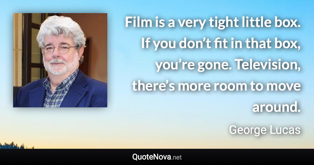 Film is a very tight little box. If you don’t fit in that box, you’re gone. Television, there’s more room to move around. - George Lucas quote