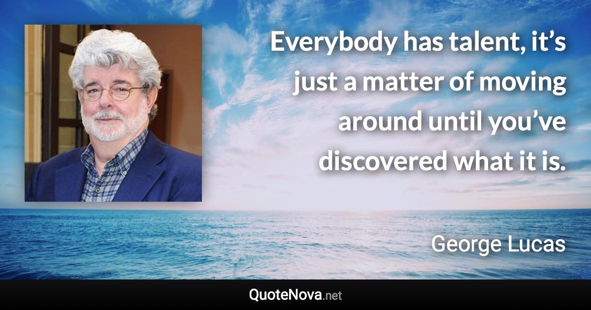 Everybody has talent, it’s just a matter of moving around until you’ve discovered what it is. - George Lucas quote