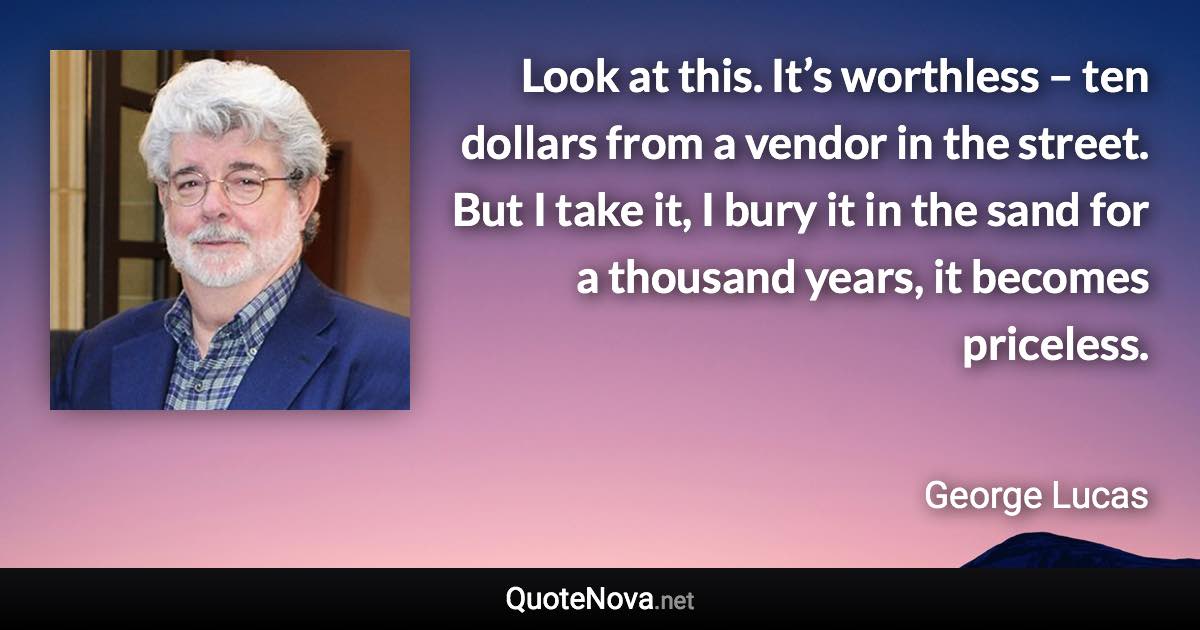 Look at this. It’s worthless – ten dollars from a vendor in the street. But I take it, I bury it in the sand for a thousand years, it becomes priceless. - George Lucas quote