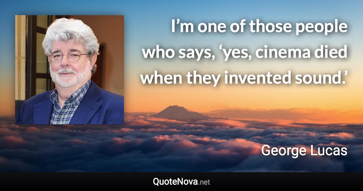 I’m one of those people who says, ‘yes, cinema died when they invented sound.’ - George Lucas quote