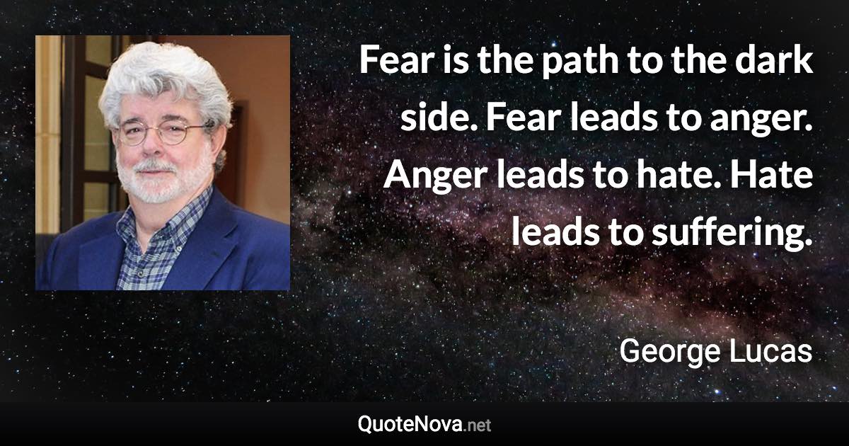 Fear is the path to the dark side. Fear leads to anger. Anger leads to hate. Hate leads to suffering. - George Lucas quote