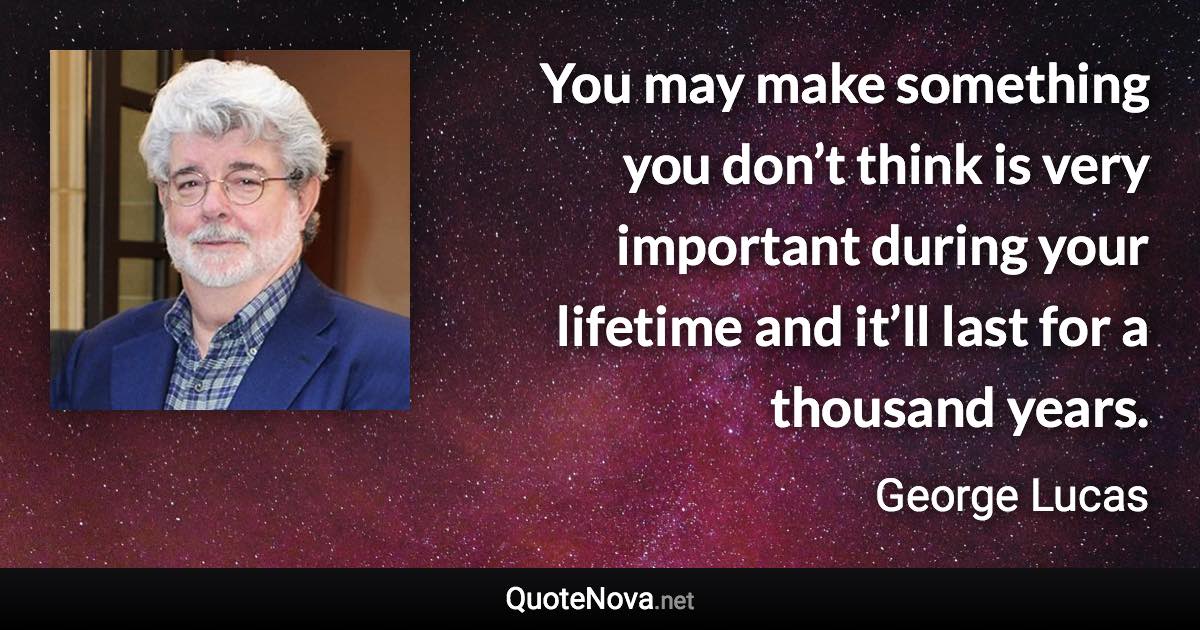 You may make something you don’t think is very important during your lifetime and it’ll last for a thousand years. - George Lucas quote