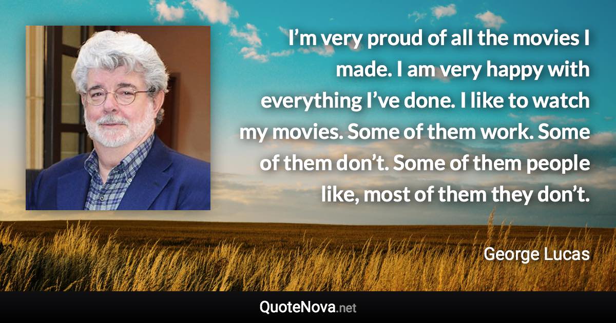 I’m very proud of all the movies I made. I am very happy with everything I’ve done. I like to watch my movies. Some of them work. Some of them don’t. Some of them people like, most of them they don’t. - George Lucas quote