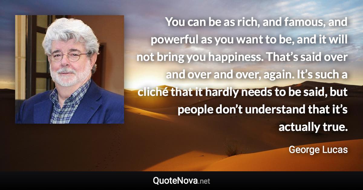 You can be as rich, and famous, and powerful as you want to be, and it will not bring you happiness. That’s said over and over and over, again. It’s such a cliché that it hardly needs to be said, but people don’t understand that it’s actually true. - George Lucas quote