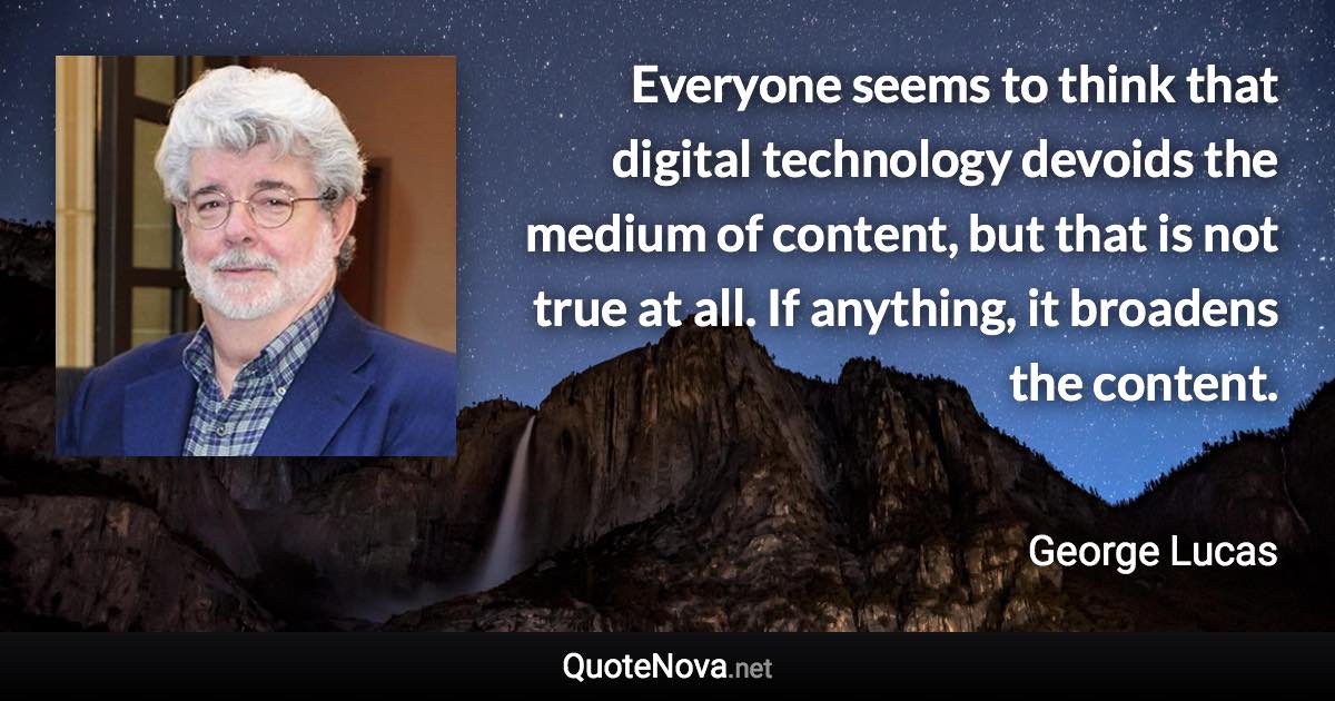 Everyone seems to think that digital technology devoids the medium of content, but that is not true at all. If anything, it broadens the content. - George Lucas quote