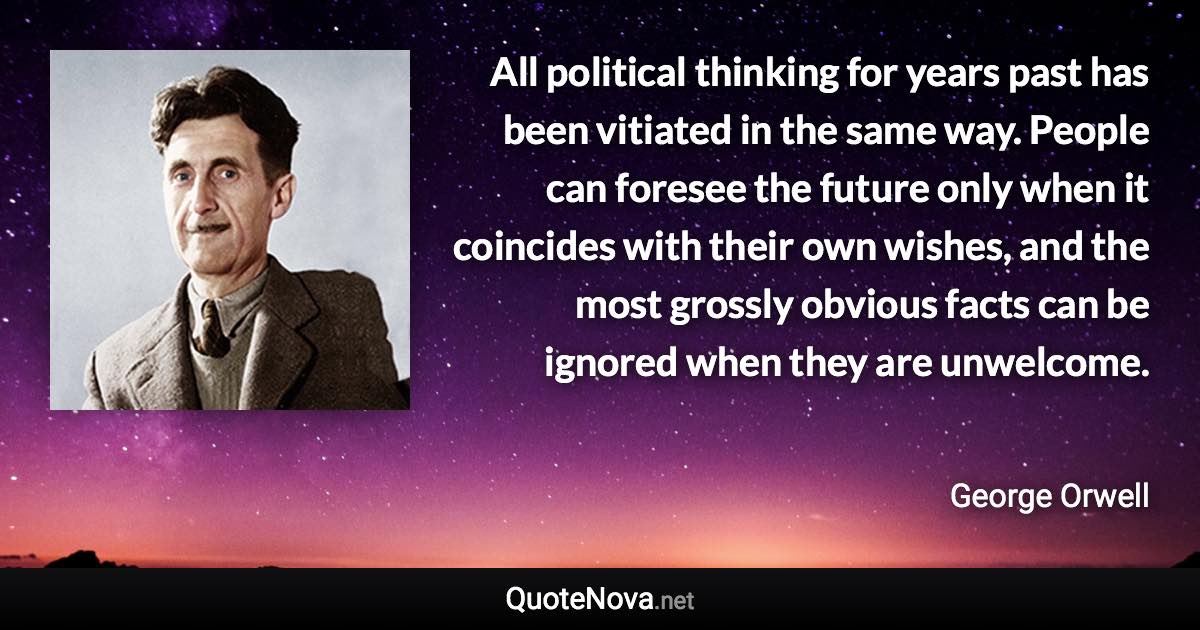 All political thinking for years past has been vitiated in the same way. People can foresee the future only when it coincides with their own wishes, and the most grossly obvious facts can be ignored when they are unwelcome. - George Orwell quote