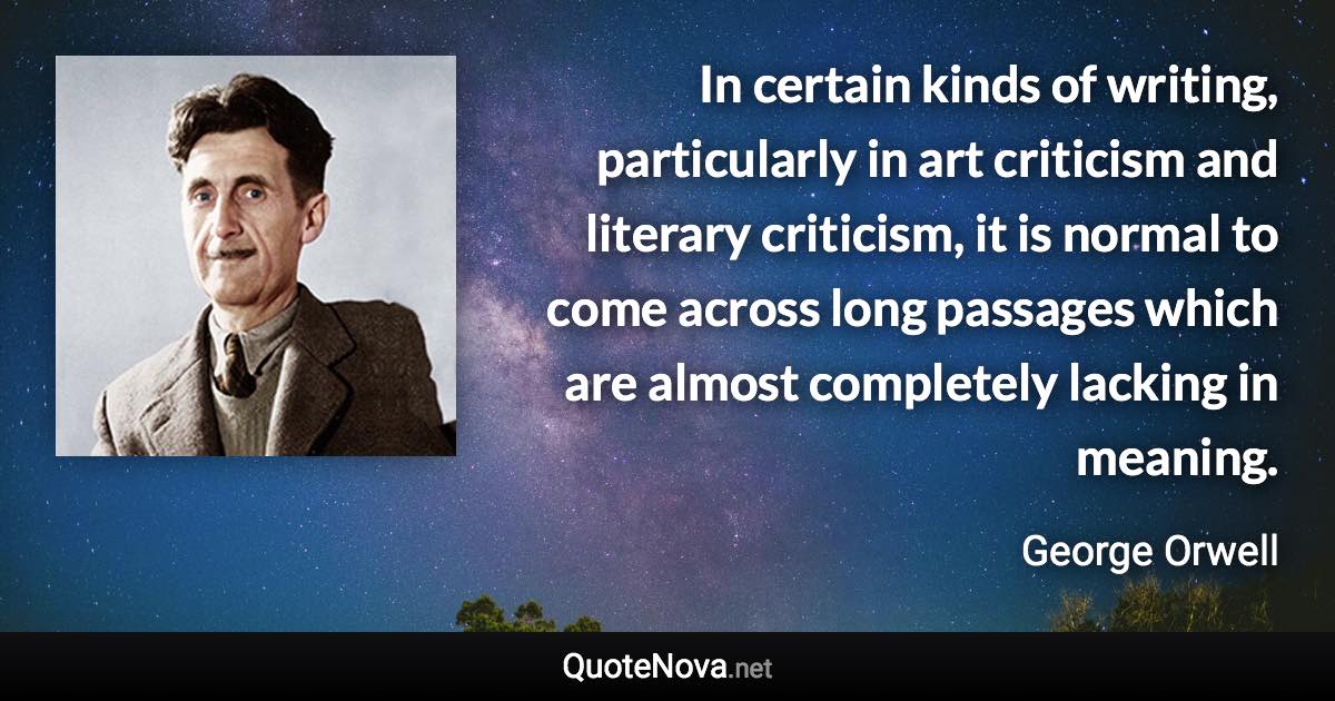 In certain kinds of writing, particularly in art criticism and literary criticism, it is normal to come across long passages which are almost completely lacking in meaning. - George Orwell quote