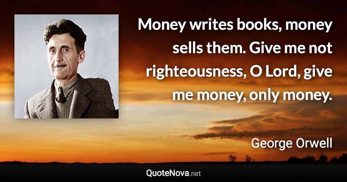 Money writes books, money sells them. Give me not righteousness, O Lord, give me money, only money. - George Orwell quote