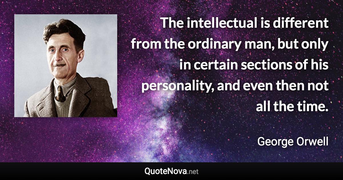 The intellectual is different from the ordinary man, but only in certain sections of his personality, and even then not all the time. - George Orwell quote