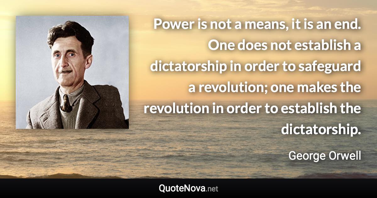 Power is not a means, it is an end. One does not establish a dictatorship in order to safeguard a revolution; one makes the revolution in order to establish the dictatorship. - George Orwell quote