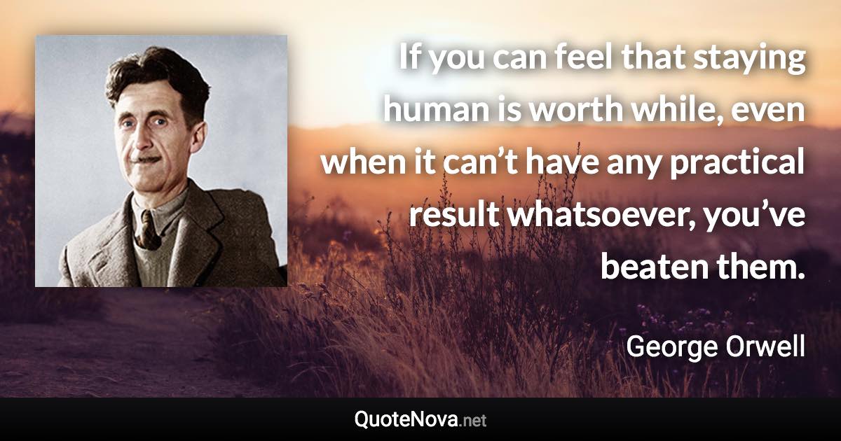 If you can feel that staying human is worth while, even when it can’t have any practical result whatsoever, you’ve beaten them. - George Orwell quote