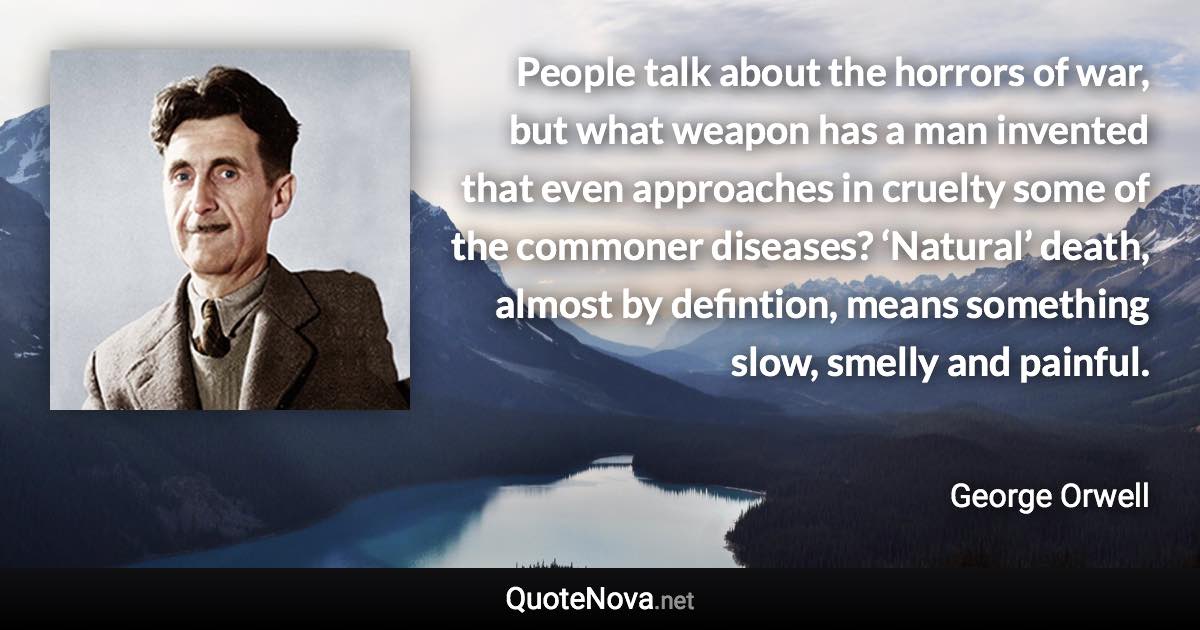 People talk about the horrors of war, but what weapon has a man invented that even approaches in cruelty some of the commoner diseases? ‘Natural’ death, almost by defintion, means something slow, smelly and painful. - George Orwell quote